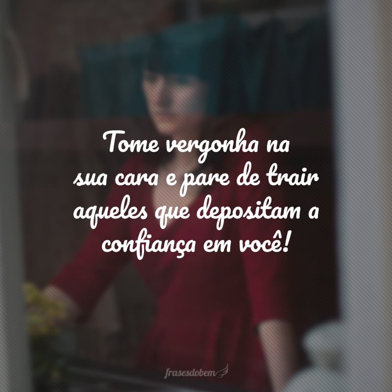 Tome vergonha na sua cara e pare de trair aqueles que depositam a confiança em você!