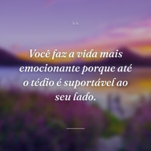 Você faz a vida mais emocionante porque até o tédio é suportável ao seu lado.