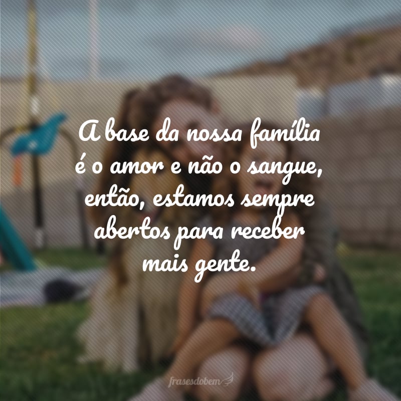 A base da nossa família é o amor e não o sangue, então, estamos sempre abertos para receber mais gente.