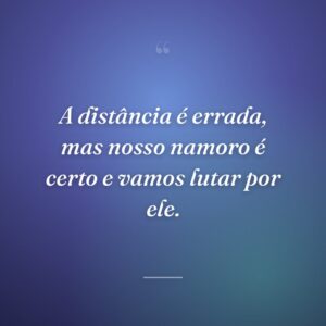 A distância é errada, mas nosso namoro é certo e vamos lutar por ele.