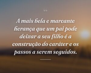 A mais bela e marcante herança que um pai pode deixar a seu filho é a construção do caráter e os passos a serem seguidos.