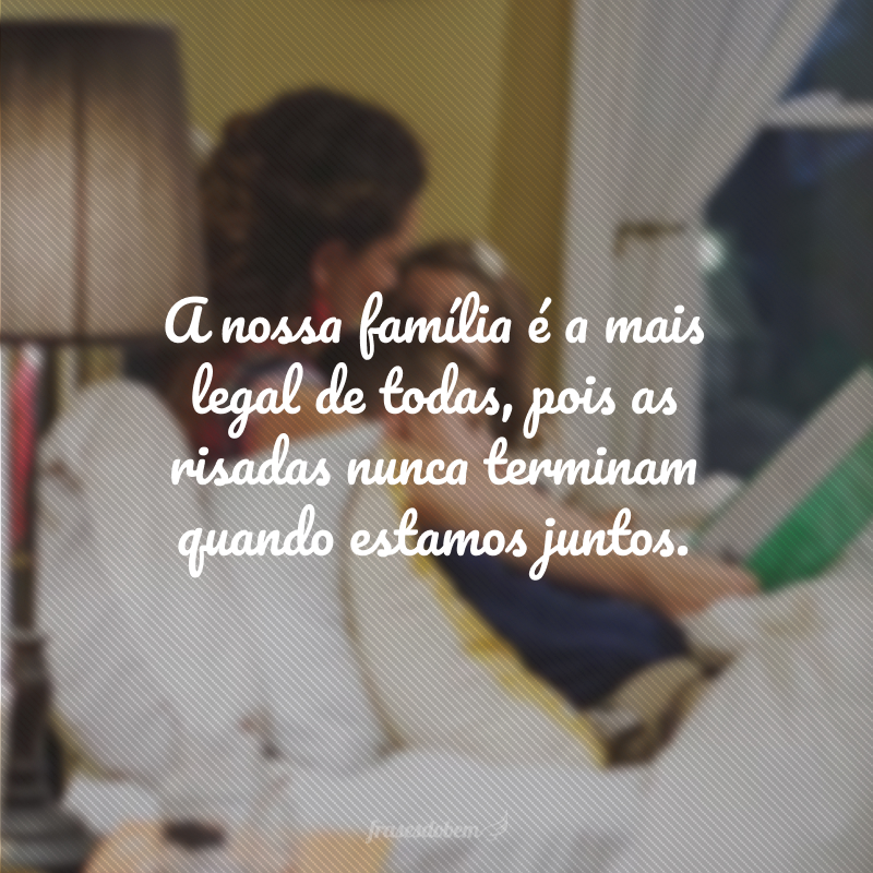 A nossa família é a mais legal de todas, pois as risadas nunca terminam quando estamos juntos.