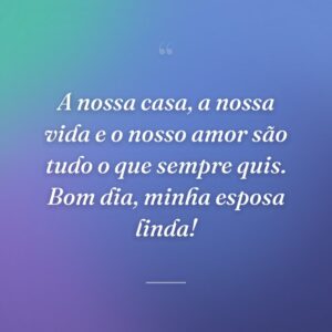 A nossa casa, a nossa vida e o nosso amor são tudo o que sempre quis. Bom dia, minha esposa linda!