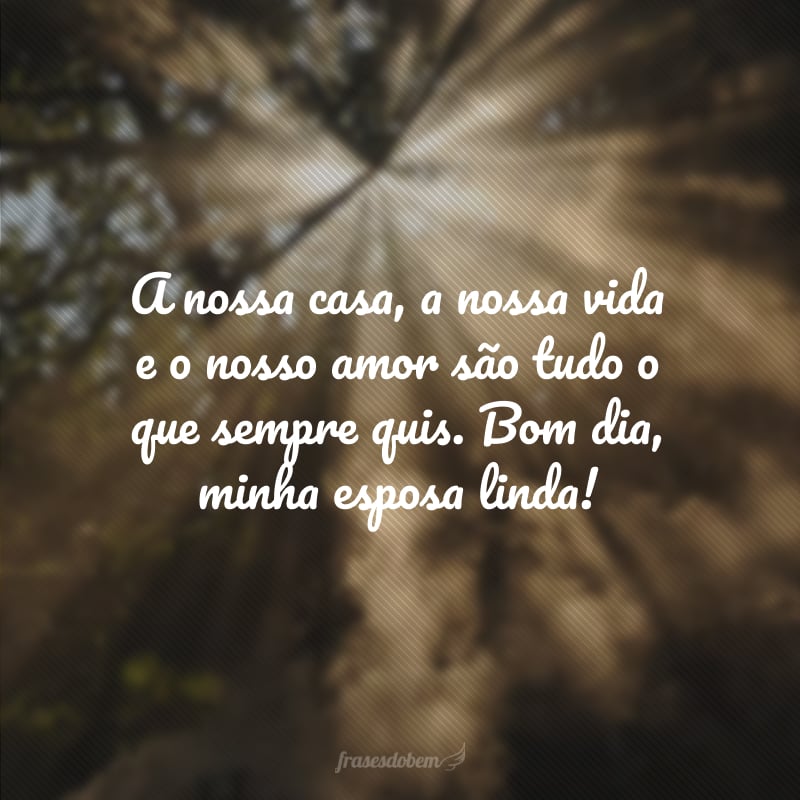 A nossa casa, a nossa vida e o nosso amor são tudo o que sempre quis. Bom dia, minha esposa linda!