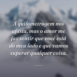 A quilometragem nos afasta, mas o amor me faz sentir que você está do meu lado e que vamos superar qualquer coisa.