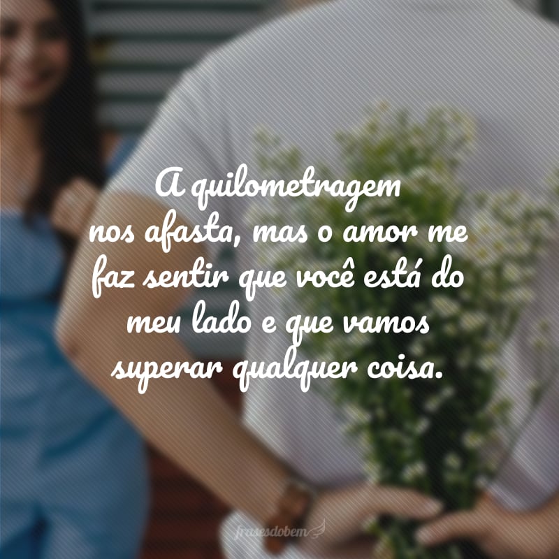 A quilometragem nos afasta, mas o amor me faz sentir que você está do meu lado e que vamos superar qualquer coisa.