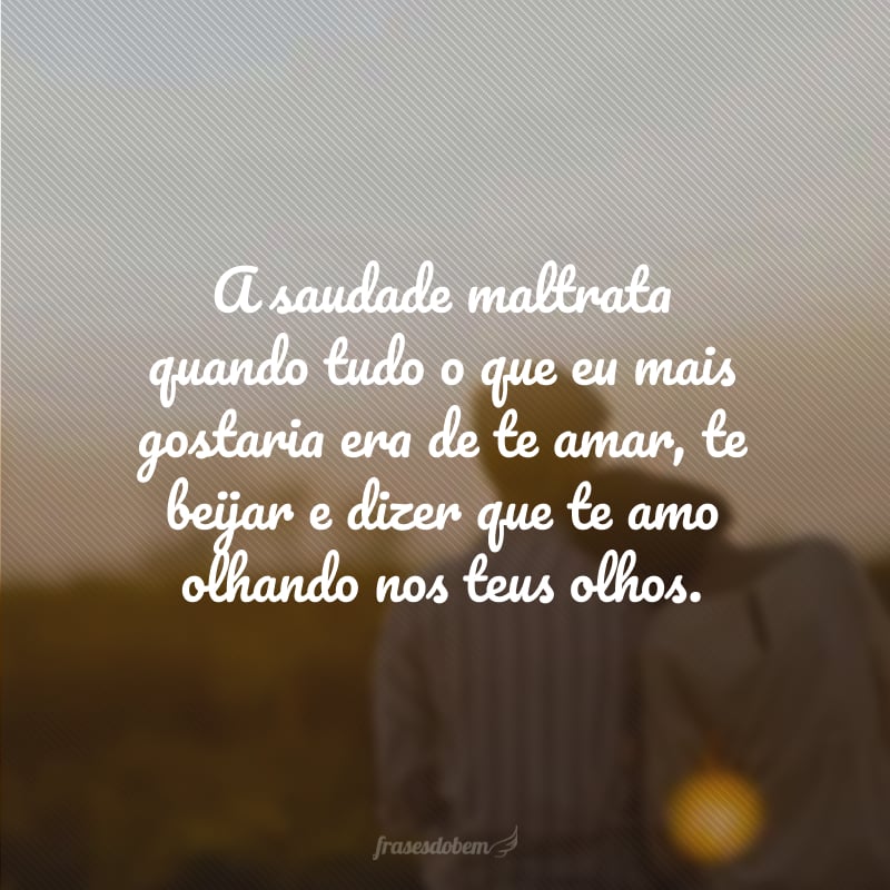 A saudade maltrata quando tudo o que eu mais gostaria era de te amar, te beijar e dizer que te amo olhando nos teus olhos.