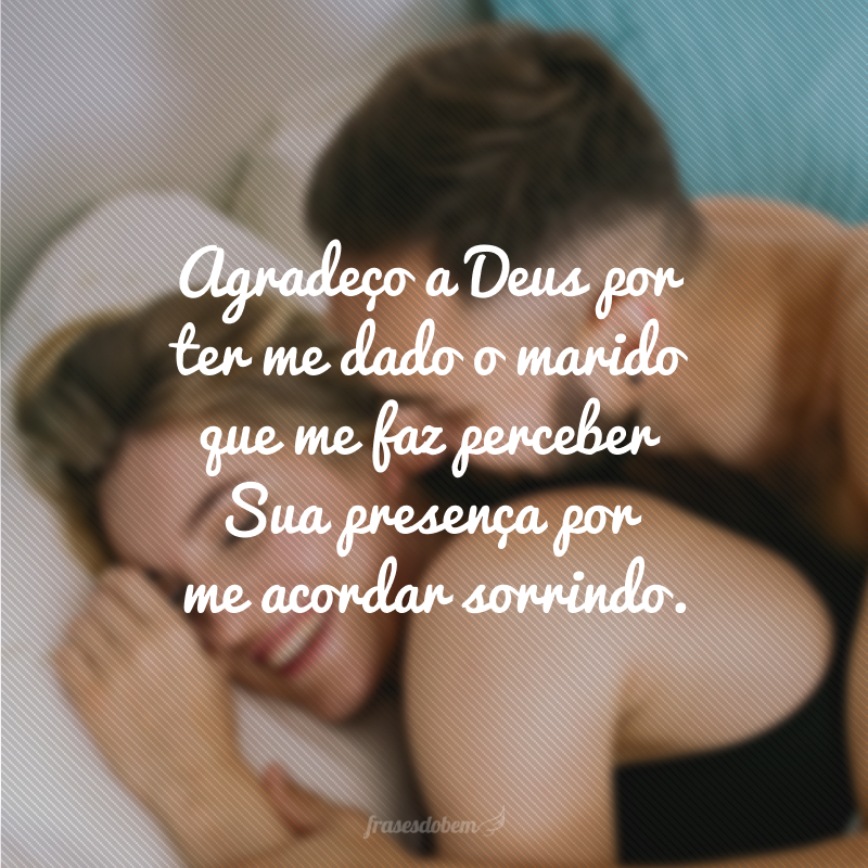 Eu te ganhei de presente e agradeço a Deus por ter me dado o marido que me faz perceber Sua presença por me acordar sorrindo.