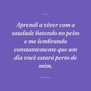 Aprendi a viver com a saudade batendo no peito e me lembrando constantemente que um dia você estará perto de mim.