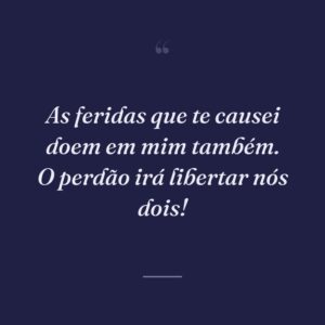 As feridas que te causei doem em mim também. O perdão irá libertar nós dois!