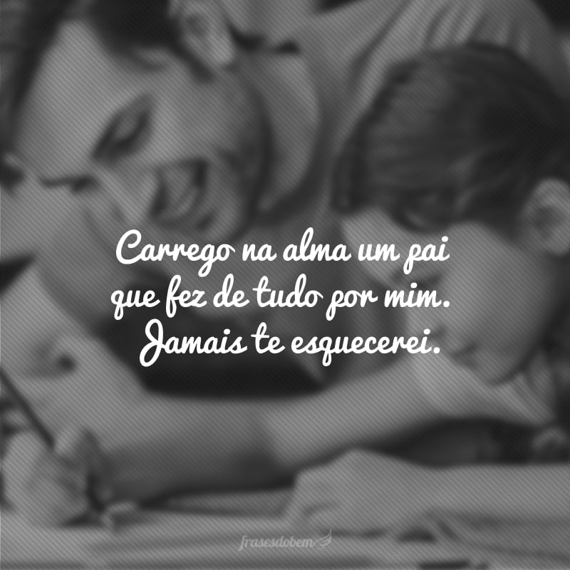 Podemos estar separados pela vida, mas somos um no coração. Carrego na alma um pai que fez de tudo por mim. Jamais te esquecerei, estará comigo a cada instante.