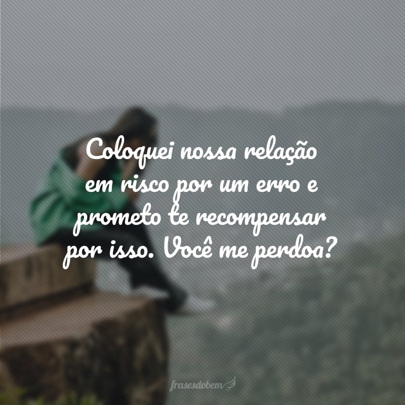 Coloquei nossa relação em risco por um erro e prometo te recompensar por isso. Você me perdoa?