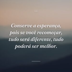 Conserve a esperança, pois se você recomeçar, tudo será diferente, tudo poderá ser melhor.