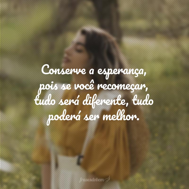 Conserve a esperança, pois se você recomeçar, tudo será diferente, tudo poderá ser melhor.