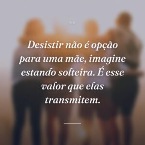 Desistir não é opção para uma mãe, imagine estando solteira. É esse valor que elas transmitem.