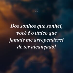 Dos sonhos que sonhei, você é o único que jamais me arrependerei de ter alcançado!