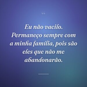 Eu não vacilo. Permaneço sempre com a minha família, pois são eles que não me abandonarão.