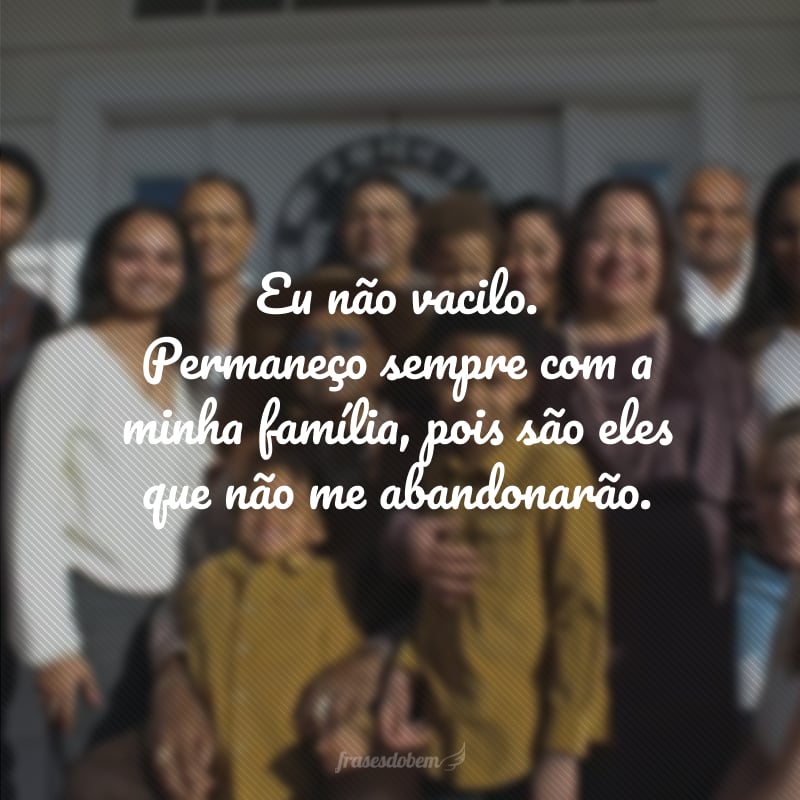 Eu não vacilo. Permaneço sempre com a minha família, pois são eles que não me abandonarão.