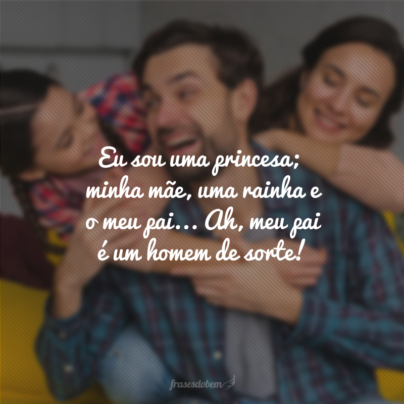 Eu sou uma princesa, minha mãe uma rainha e o meu pai... Ah, meu pai é um homem de sorte!