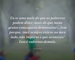 Eu te amo mais do que as palavras podem dizer, mais do que meus gestos conseguem demonstrar... Isso porque, você sempre esteve ao meu lado, não importa o que aconteça! Isso é valoroso demais.