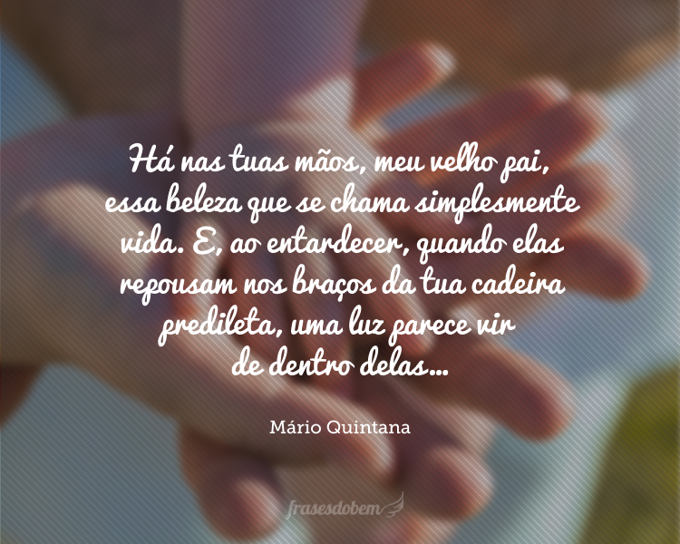 Há nas tuas mãos, meu velho pai, essa beleza que se chama simplesmente vida. E, ao entardecer, quando elas repousam nos braços da tua cadeira predileta, uma luz parece vir de dentro delas…