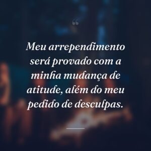 Meu arrependimento será provado com a minha mudança de atitude, além do meu pedido de desculpas.