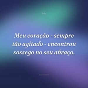Meu coração - sempre tão agitado - encontrou sossego no seu abraço.