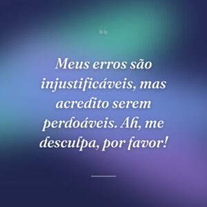 Meus erros são injustificáveis, mas acredito serem perdoáveis. Ah, me desculpa, por favor!