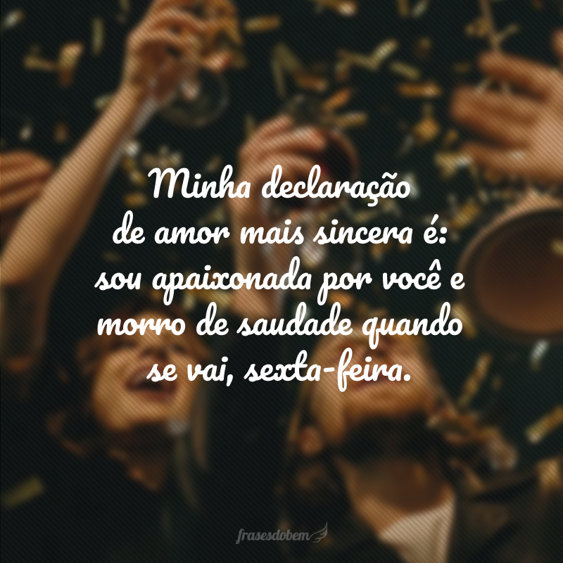 Minha declaração de amor mais sincera é: sou apaixonada por você e morro de saudade quando se vai, sexta-feira.