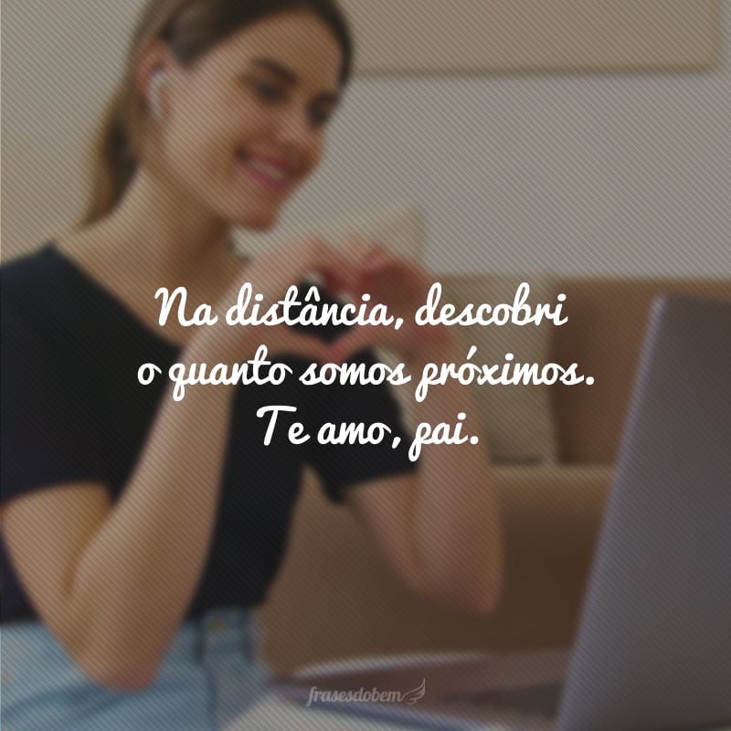 Na distância, descobri o quanto somos próximos. Te amo, pai.