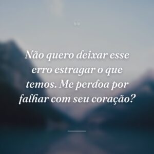 Não quero deixar esse erro estragar o que temos. Me perdoa por falhar com seu coração?