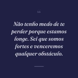 Não tenho medo de te perder porque estamos longe. Sei que somos fortes e venceremos qualquer obstáculo.