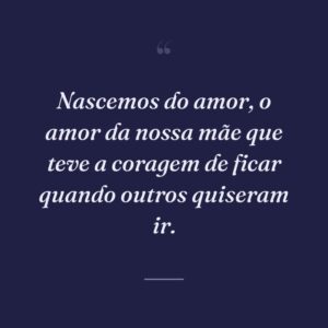 Nascemos do amor, o amor da nossa mãe que teve a coragem de ficar quando outros quiseram ir.