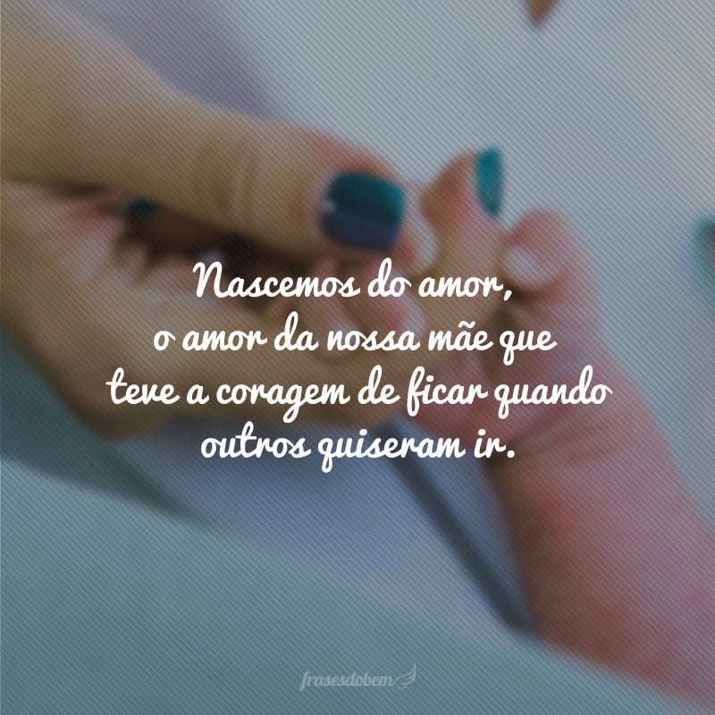 Nascemos do amor, o amor da nossa mãe que teve a coragem de ficar quando outros quiseram ir.