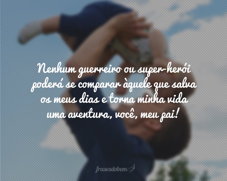 Nenhum guerreiro ou super-herói poderá se comparar àquele que salva os meus dias e torna minha vida uma aventura, você, meu pai!