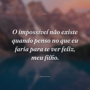 O impossível não existe quando penso no que eu faria para te ver feliz, meu filho.
