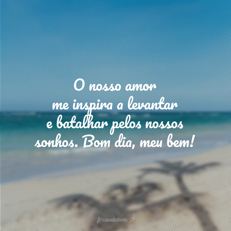 O nosso amor me inspira a levantar e batalhar pelos nossos sonhos. Bom dia, meu bem!