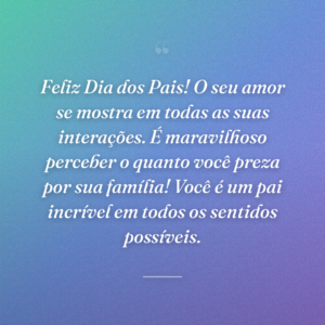 Feliz Dia dos Pais! O seu amor se mostra em todas as suas interações. É maravilhoso perceber o quanto você preza por sua família! Você é um pai incrível em todos os sentidos possíveis.