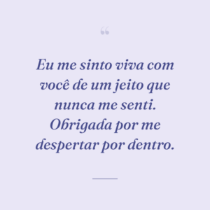 Eu me sinto viva com você de um jeito que nunca me senti. Obrigada por me despertar por dentro.