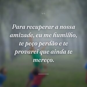 Para recuperar a nossa amizade, eu me humilho, te peço perdão e te provarei que ainda te mereço.