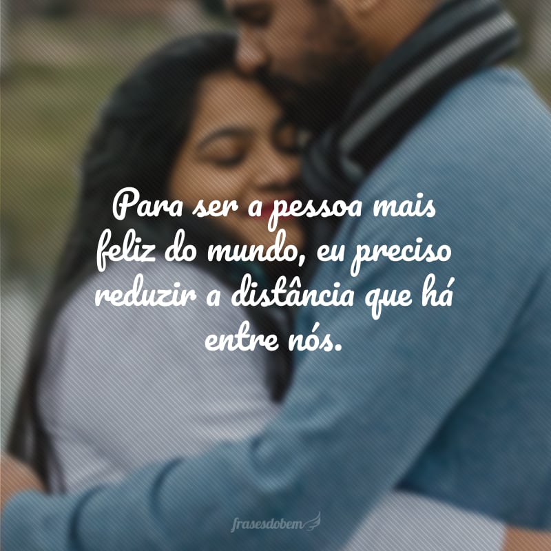 Para ser a pessoa mais feliz do mundo, eu preciso reduzir a distância que há entre nós.