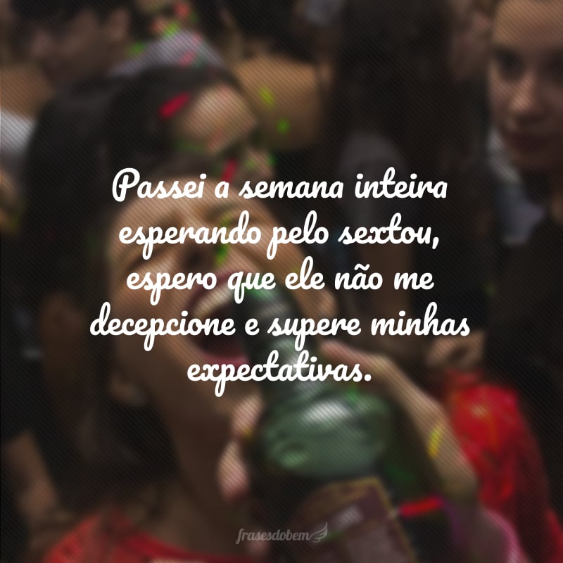 Passei a semana inteira esperando pelo sextou, espero que ele não me decepcione e supere minhas expectativas.