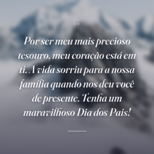 Por ser meu mais precioso tesouro, meu coração está em ti. A vida sorriu para a nossa família quando nos deu você de presente. Tenha um maravilhoso Dia dos Pais!