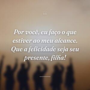 Por você, eu faço o que estiver ao meu alcance. Que a felicidade seja seu presente, filha!