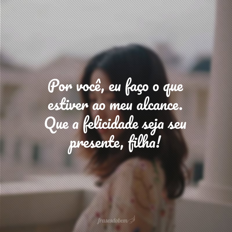 Por você, eu faço o que estiver ao meu alcance. Que a felicidade seja seu presente, filha!