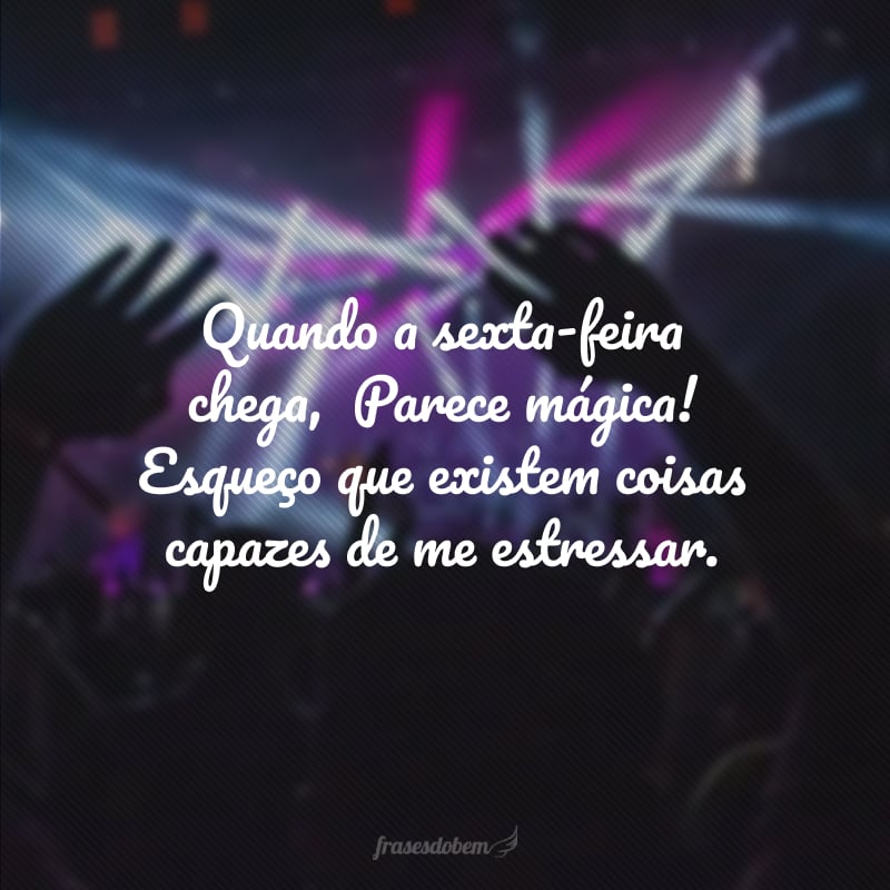 Quando a sexta-feira chega,  Parece mágica! Esqueço que existem coisas capazes de me estressar.