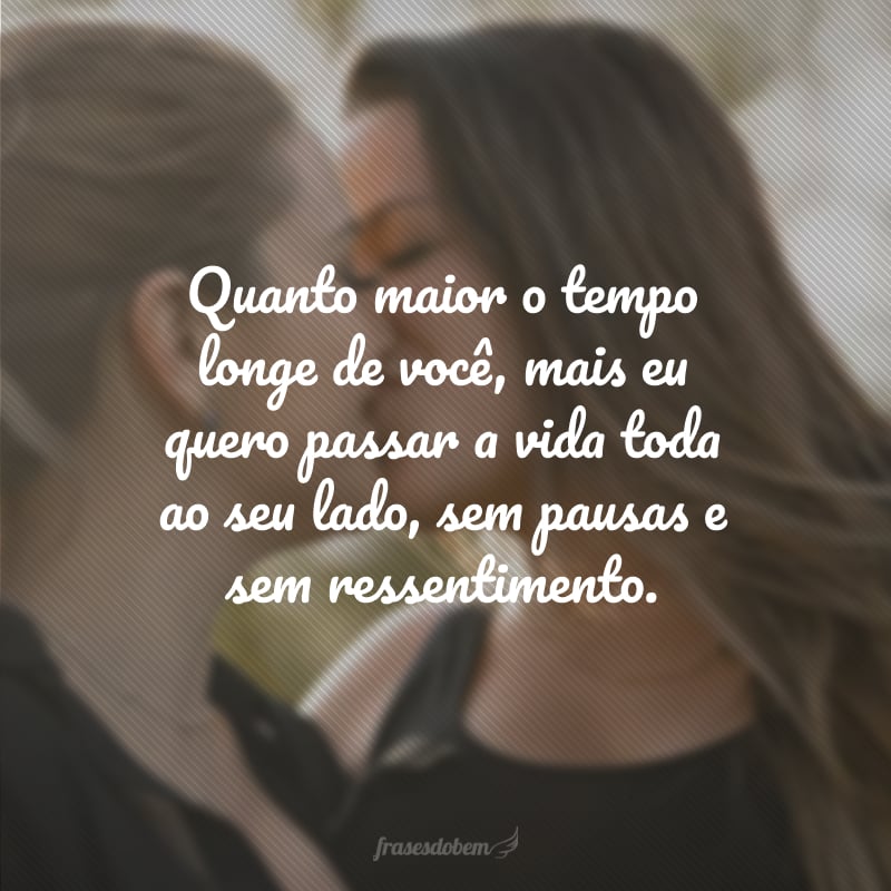 Quanto maior o tempo longe de você, mais eu quero passar a vida toda ao seu lado, sem pausas e sem ressentimento.