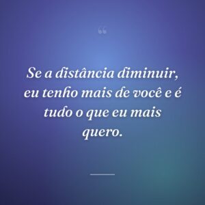 Se a distância diminuir, eu tenho mais de você e é tudo o que eu mais quero.
