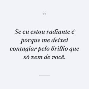 Se eu estou radiante é porque me deixei contagiar pelo brilho que só vem de você.