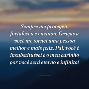 Sempre me protegeu, fortaleceu e ensinou. Graças a você me tornei uma pessoa melhor e mais feliz. Pai, você é insubstituível e o meu carinho por você será eterno e infinito!